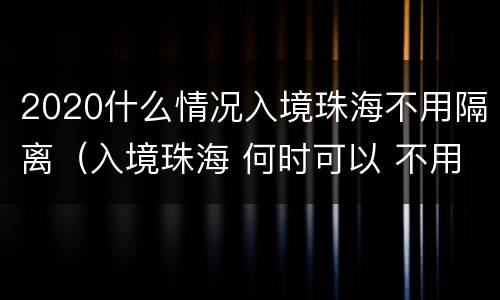 2020什么情况入境珠海不用隔离（入境珠海 何时可以 不用隔离）