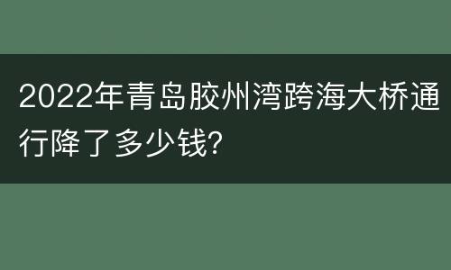 2022年青岛胶州湾跨海大桥通行降了多少钱？