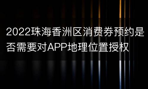 2022珠海香洲区消费券预约是否需要对APP地理位置授权