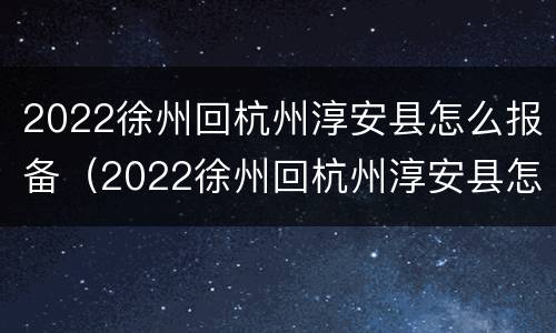 2022徐州回杭州淳安县怎么报备（2022徐州回杭州淳安县怎么报备呢）