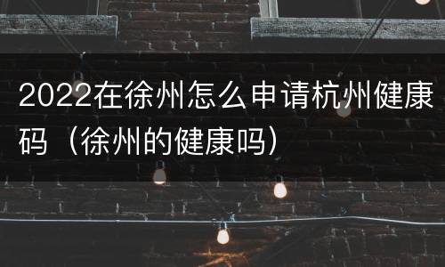 2022在徐州怎么申请杭州健康码（徐州的健康吗）