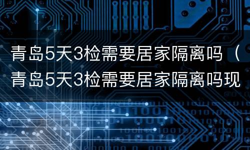 青岛5天3检需要居家隔离吗（青岛5天3检需要居家隔离吗现在）