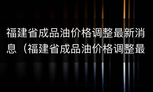 福建省成品油价格调整最新消息（福建省成品油价格调整最新消息查询）