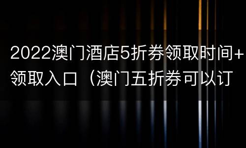 2022澳门酒店5折券领取时间+领取入口（澳门五折券可以订几天）