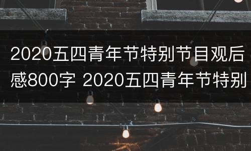 2020五四青年节特别节目观后感800字 2020五四青年节特别节目观后感800字作文