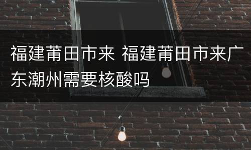 福建莆田市来 福建莆田市来广东潮州需要核酸吗