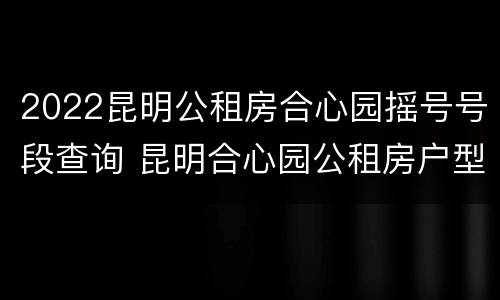 2022昆明公租房合心园摇号号段查询 昆明合心园公租房户型图
