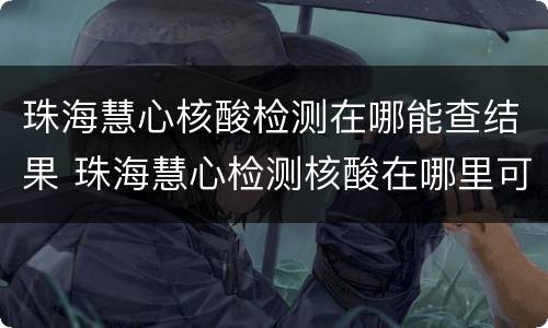 珠海慧心核酸检测在哪能查结果 珠海慧心检测核酸在哪里可以查到结果