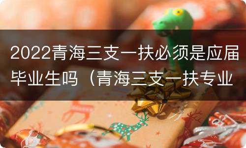 2022青海三支一扶必须是应届毕业生吗（青海三支一扶专业要求）