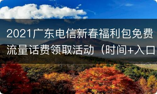 2021广东电信新春福利包免费流量话费领取活动（时间+入口+参与方式）