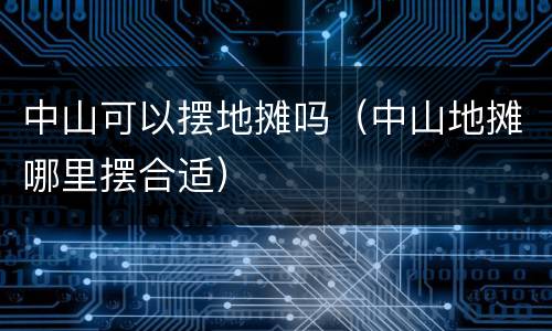 中山可以摆地摊吗（中山地摊哪里摆合适）