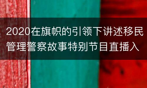 2020在旗帜的引领下讲述移民管理警察故事特别节目直播入口