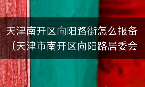 天津南开区向阳路街怎么报备（天津市南开区向阳路居委会电话）