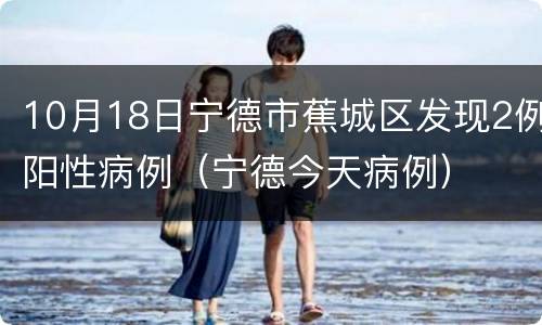 10月18日宁德市蕉城区发现2例阳性病例（宁德今天病例）