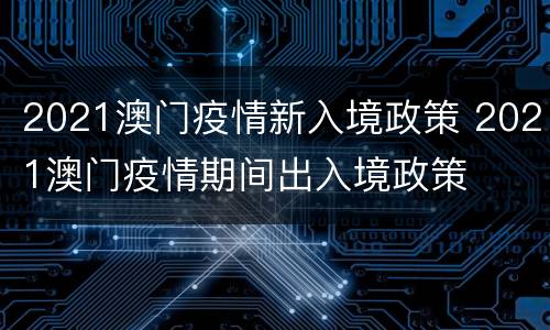 2021澳门疫情新入境政策 2021澳门疫情期间出入境政策