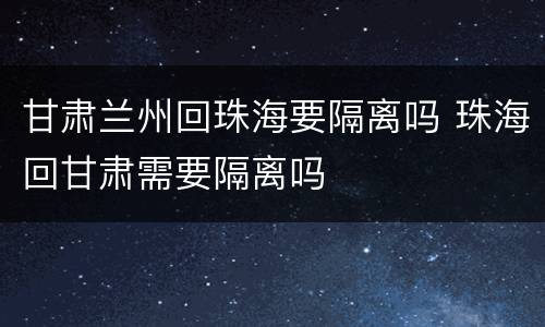 甘肃兰州回珠海要隔离吗 珠海回甘肃需要隔离吗