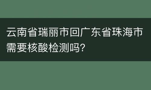 云南省瑞丽市回广东省珠海市需要核酸检测吗？
