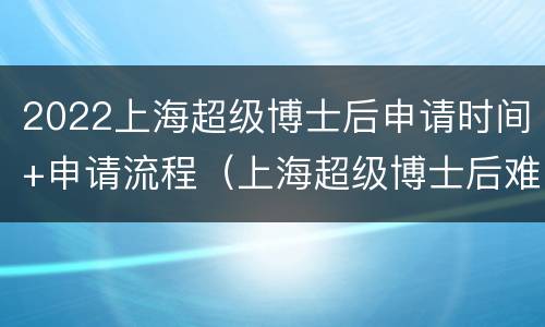 2022上海超级博士后申请时间+申请流程（上海超级博士后难拿吗）