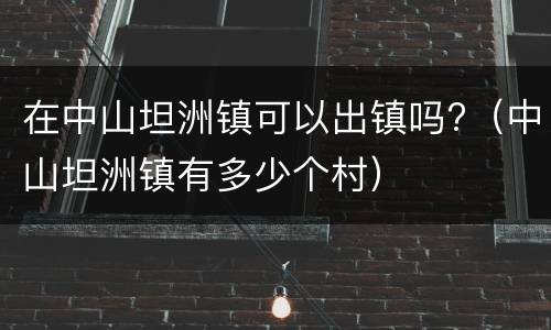 在中山坦洲镇可以出镇吗?（中山坦洲镇有多少个村）
