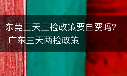 东莞三天三检政策要自费吗？ 广东三天两检政策