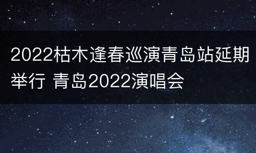 2022枯木逢春巡演青岛站延期举行 青岛2022演唱会