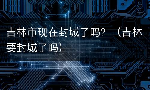 吉林市现在封城了吗？（吉林要封城了吗）