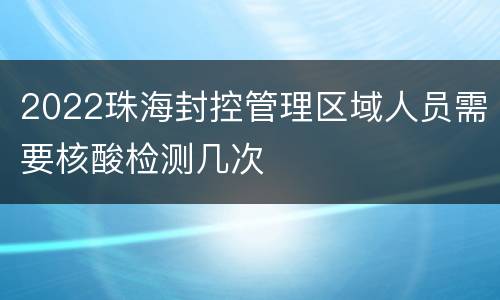 2022珠海封控管理区域人员需要核酸检测几次