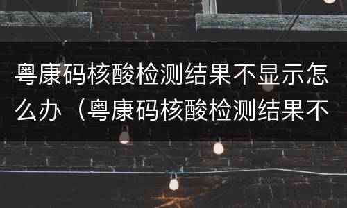 粤康码核酸检测结果不显示怎么办（粤康码核酸检测结果不显示怎么办呢）