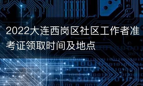 2022大连西岗区社区工作者准考证领取时间及地点