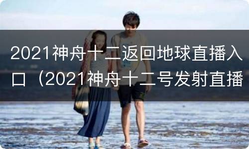 2021神舟十二返回地球直播入口（2021神舟十二号发射直播）