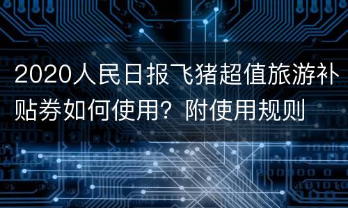2020人民日报飞猪超值旅游补贴券如何使用？附使用规则