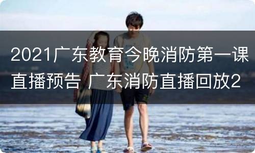 2021广东教育今晚消防第一课直播预告 广东消防直播回放2021