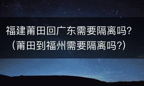 福建莆田回广东需要隔离吗？（莆田到福州需要隔离吗?）