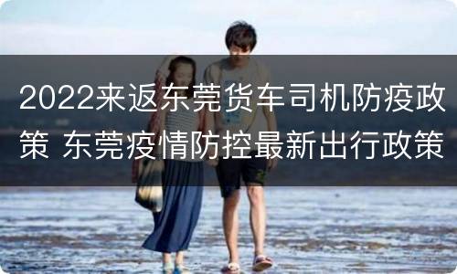 2022来返东莞货车司机防疫政策 东莞疫情防控最新出行政策