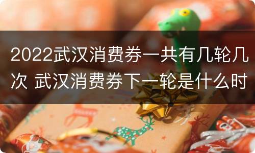 2022武汉消费券一共有几轮几次 武汉消费券下一轮是什么时候