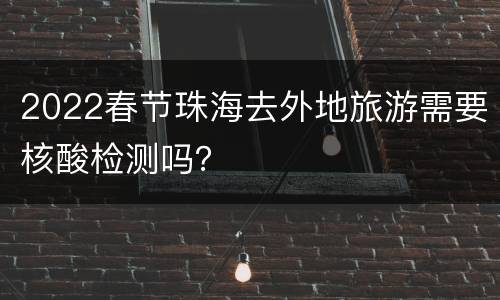 2022春节珠海去外地旅游需要核酸检测吗？