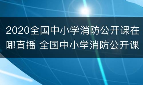 2020全国中小学消防公开课在哪直播 全国中小学消防公开课在哪个频道