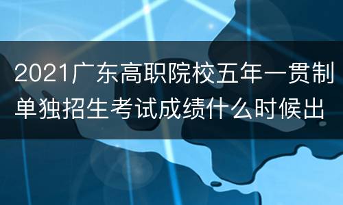 2021广东高职院校五年一贯制单独招生考试成绩什么时候出？