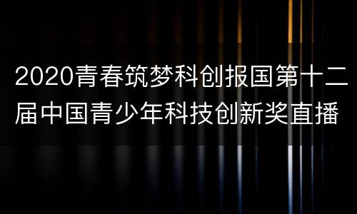 2020青春筑梦科创报国第十二届中国青少年科技创新奖直播入口