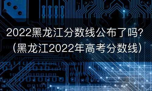2022黑龙江分数线公布了吗？（黑龙江2022年高考分数线）
