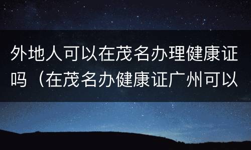 外地人可以在茂名办理健康证吗（在茂名办健康证广州可以用吗）