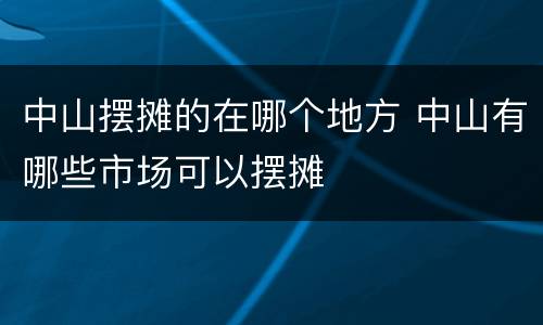 中山摆摊的在哪个地方 中山有哪些市场可以摆摊