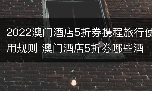 2022澳门酒店5折券携程旅行使用规则 澳门酒店5折券哪些酒店可以用