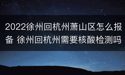2022徐州回杭州萧山区怎么报备 徐州回杭州需要核酸检测吗