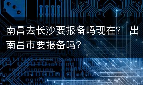 南昌去长沙要报备吗现在？ 出南昌市要报备吗?