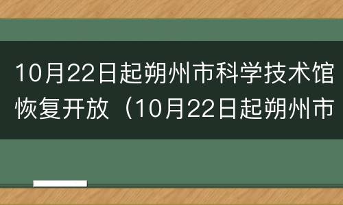 10月22日起朔州市科学技术馆恢复开放（10月22日起朔州市科学技术馆恢复开放了吗）