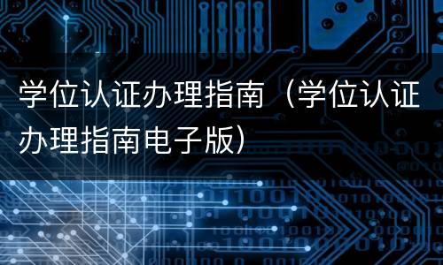 学位认证办理指南（学位认证办理指南电子版）