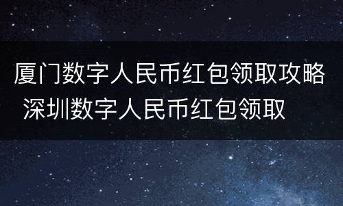 厦门数字人民币红包领取攻略 深圳数字人民币红包领取