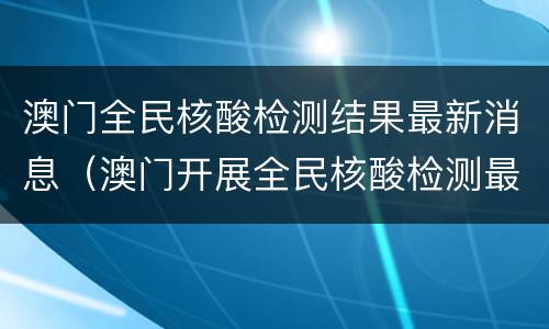 澳门全民核酸检测结果最新消息（澳门开展全民核酸检测最新消息）