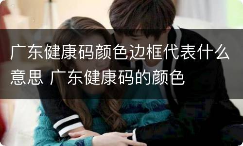 广东健康码颜色边框代表什么意思 广东健康码的颜色